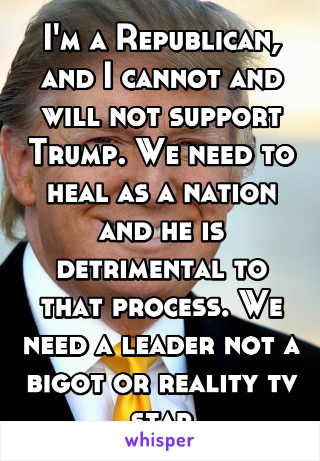 I'm a Republican, and I cannot and will not support Trump. We need to heal as a nation and he is detrimental to that process. We need a leader not a bigot or reality tv star