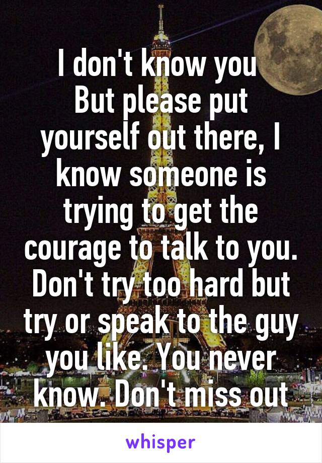 I don't know you 
But please put yourself out there, I know someone is trying to get the courage to talk to you. Don't try too hard but try or speak to the guy you like. You never know. Don't miss out