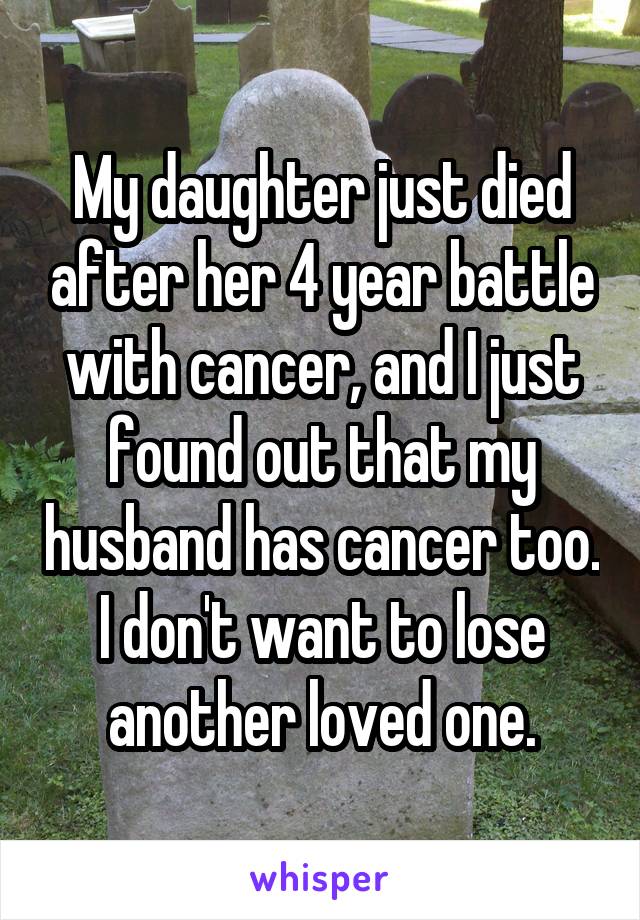 My daughter just died after her 4 year battle with cancer, and I just found out that my husband has cancer too. I don't want to lose another loved one.