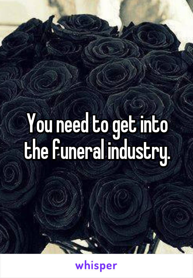 You need to get into the funeral industry.