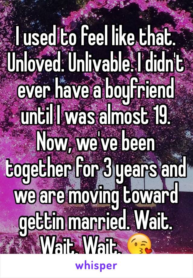 I used to feel like that. Unloved. Unlivable. I didn't ever have a boyfriend until I was almost 19. Now, we've been together for 3 years and we are moving toward gettin married. Wait. Wait. Wait. 😘