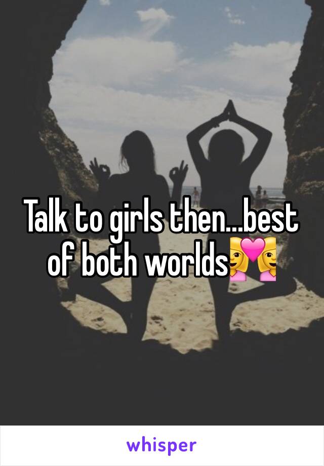 Talk to girls then...best of both worlds👩‍❤️‍👩