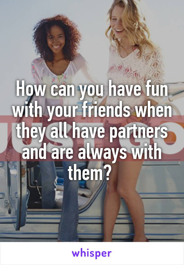 How can you have fun with your friends when they all have partners and are always with them? 