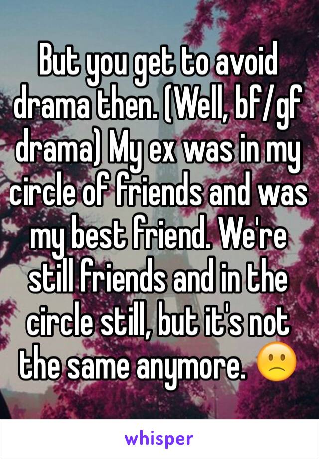 But you get to avoid drama then. (Well, bf/gf drama) My ex was in my circle of friends and was my best friend. We're still friends and in the circle still, but it's not the same anymore. 🙁