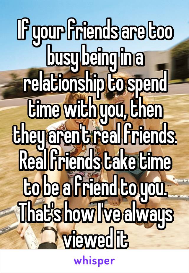 If your friends are too busy being in a relationship to spend time with you, then they aren't real friends. Real friends take time to be a friend to you. That's how I've always viewed it