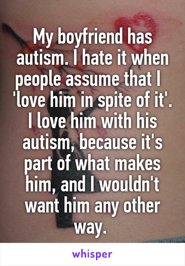 My boyfriend has autism. I hate it when people assume that I   'love him in spite of it'. I love him with his autism, because it's part of what makes him, and I wouldn't want him any other way. 