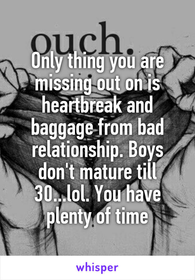 Only thing you are missing out on is heartbreak and baggage from bad relationship. Boys don't mature till 30...lol. You have plenty of time