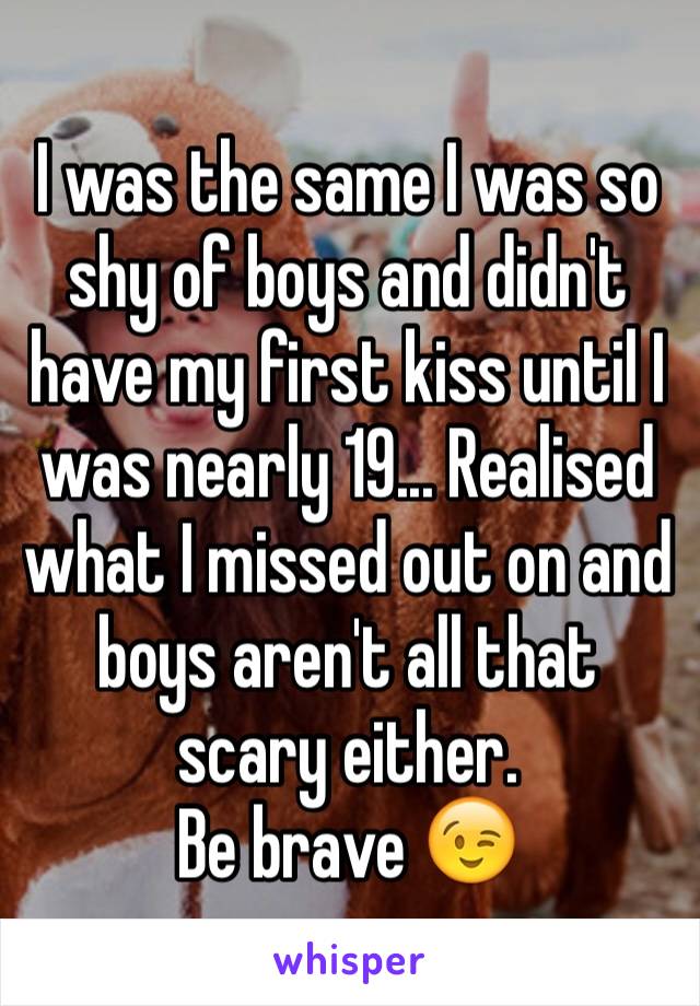 I was the same I was so shy of boys and didn't have my first kiss until I was nearly 19... Realised what I missed out on and boys aren't all that scary either.
Be brave 😉