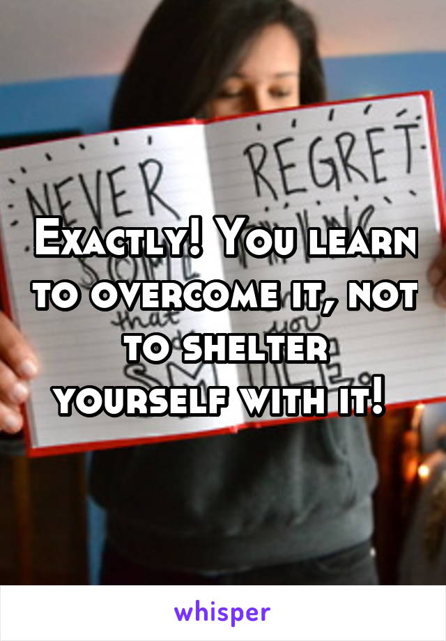 Exactly! You learn to overcome it, not to shelter yourself with it! 