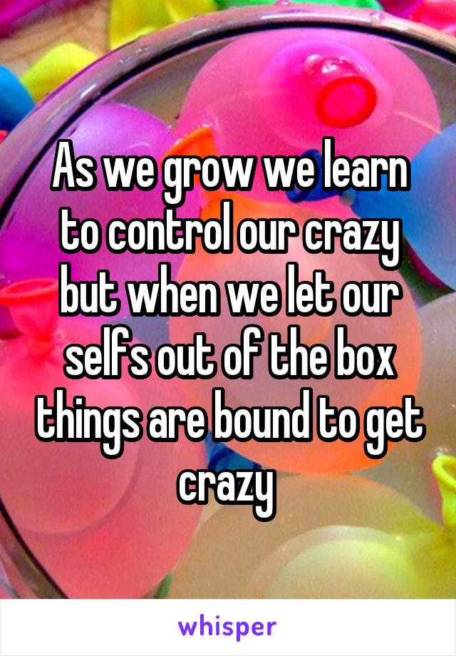 As we grow we learn to control our crazy but when we let our selfs out of the box things are bound to get crazy 