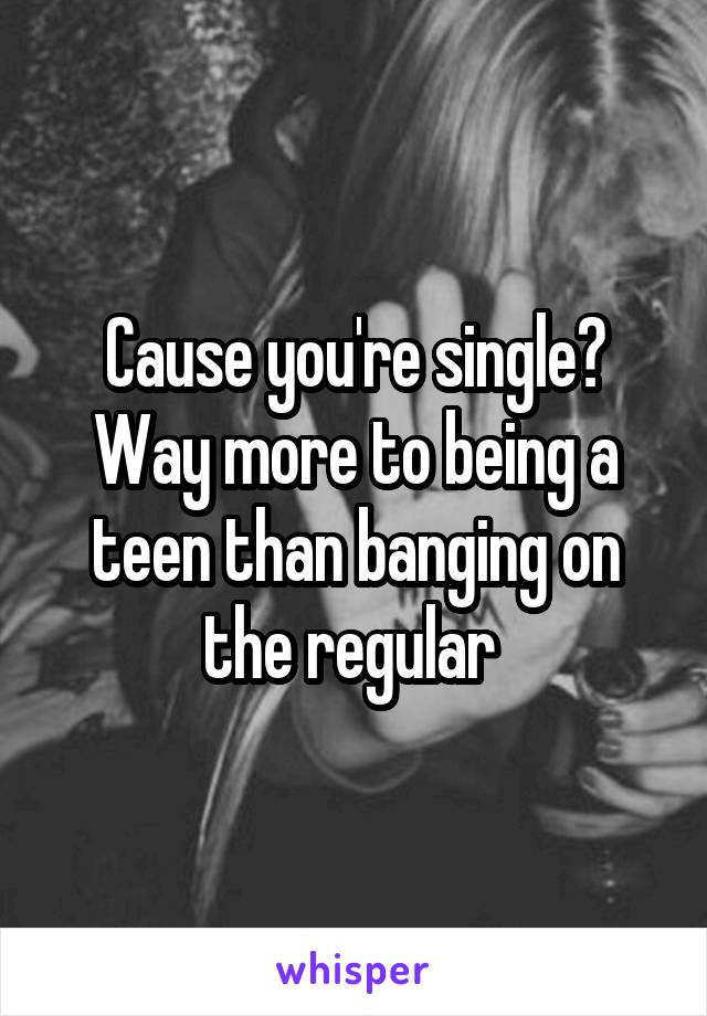 Cause you're single? Way more to being a teen than banging on the regular 