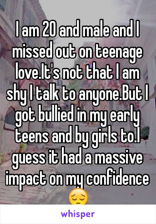 I am 20 and male and I missed out on teenage love.It's not that I am shy I talk to anyone.But I got bullied in my early teens and by girls to.I guess it had a massive impact on my confidence 😔