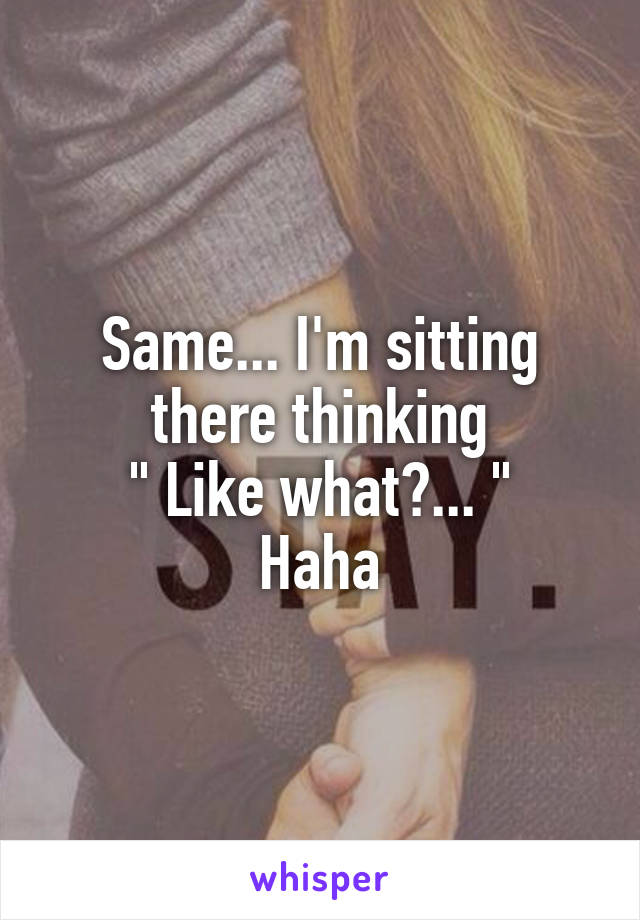 Same... I'm sitting there thinking
 " Like what?... " 
Haha