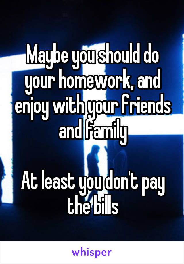 Maybe you should do your homework, and enjoy with your friends and family

At least you don't pay the bills