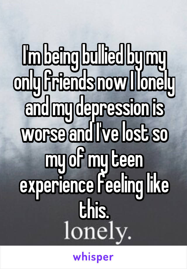 I'm being bullied by my only friends now I lonely and my depression is worse and I've lost so my of my teen experience feeling like this.