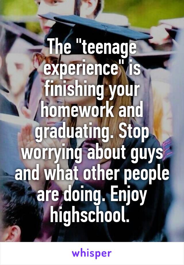 The "teenage experience" is finishing your homework and graduating. Stop worrying about guys and what other people are doing. Enjoy highschool. 