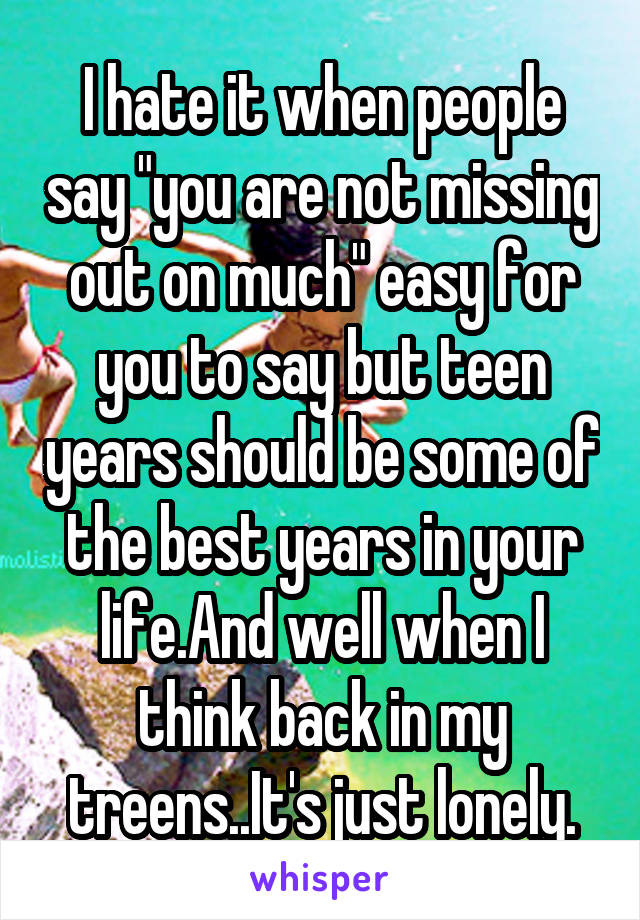 I hate it when people say "you are not missing out on much" easy for you to say but teen years should be some of the best years in your life.And well when I think back in my treens..It's just lonely.