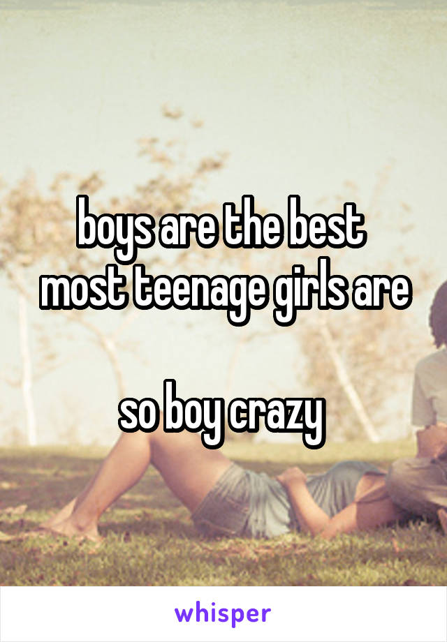 boys are the best 
most teenage girls are 
so boy crazy 