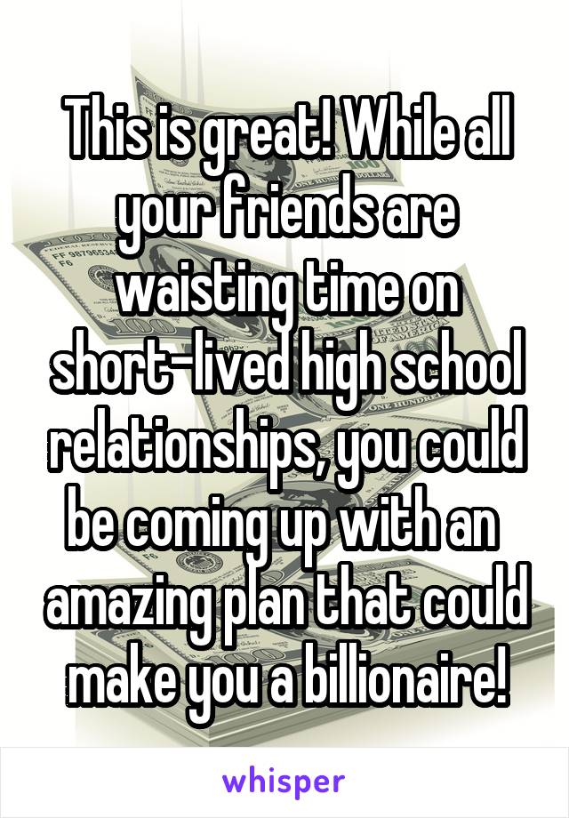 This is great! While all your friends are waisting time on short-lived high school relationships, you could be coming up with an  amazing plan that could make you a billionaire!