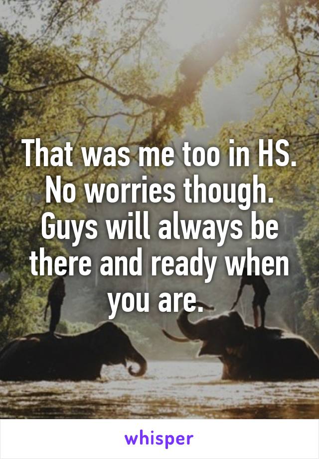 That was me too in HS. No worries though. Guys will always be there and ready when you are. 