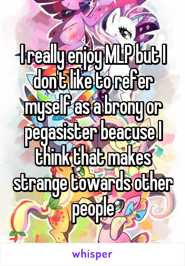 I really enjoy MLP but I don't like to refer myself as a brony or pegasister beacuse I think that makes strange towards other people