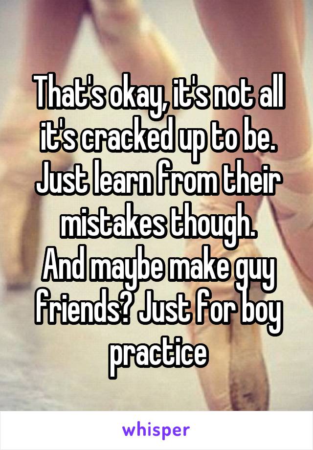 That's okay, it's not all it's cracked up to be.
Just learn from their mistakes though.
And maybe make guy friends? Just for boy practice