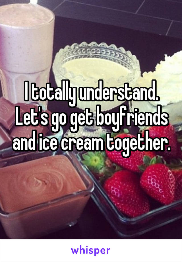 I totally understand. Let's go get boyfriends and ice cream together. 