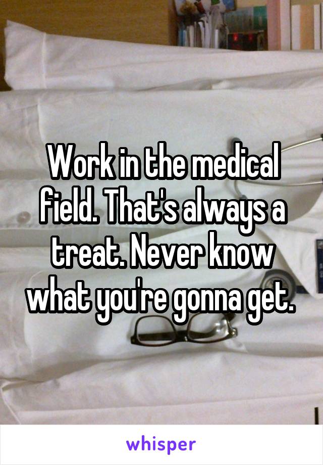 Work in the medical field. That's always a treat. Never know what you're gonna get. 