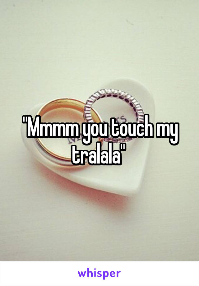 "Mmmm you touch my tralala" 