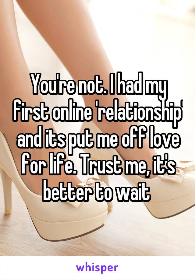 You're not. I had my first online 'relationship' and its put me off love for life. Trust me, it's better to wait 