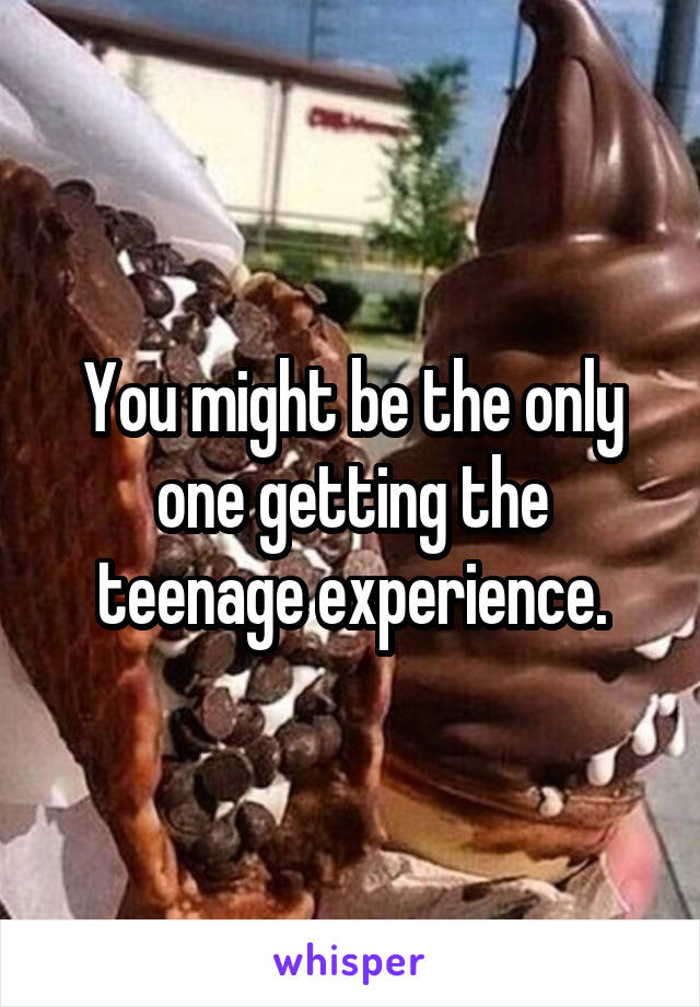 You might be the only one getting the teenage experience.