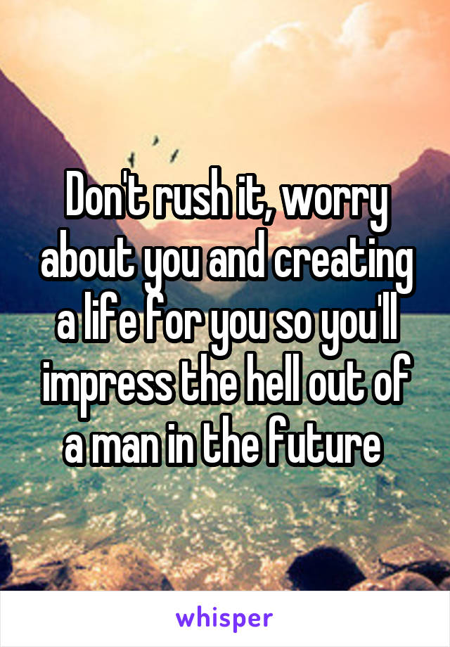 Don't rush it, worry about you and creating a life for you so you'll impress the hell out of a man in the future 