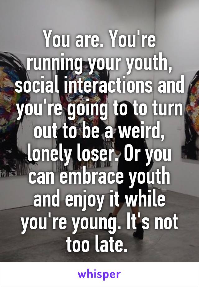 You are. You're running your youth, social interactions and you're going to to turn out to be a weird, lonely loser. Or you can embrace youth and enjoy it while you're young. It's not too late. 