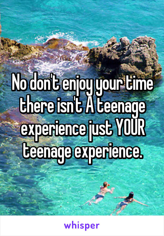 No don't enjoy your time there isn't A teenage experience just YOUR teenage experience.