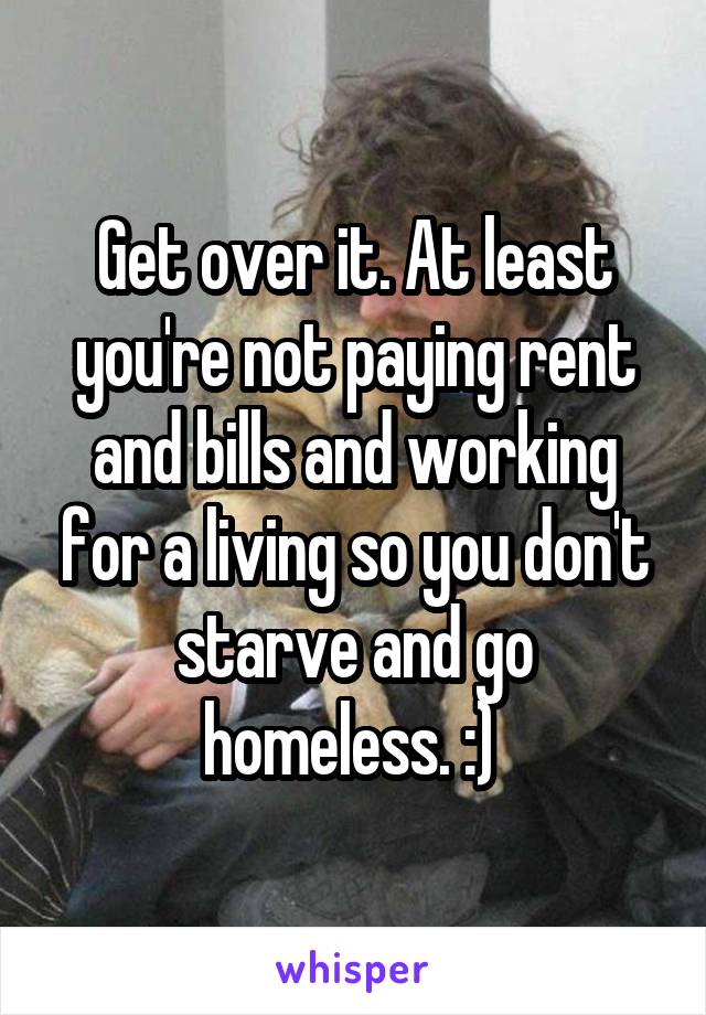 Get over it. At least you're not paying rent and bills and working for a living so you don't starve and go homeless. :) 