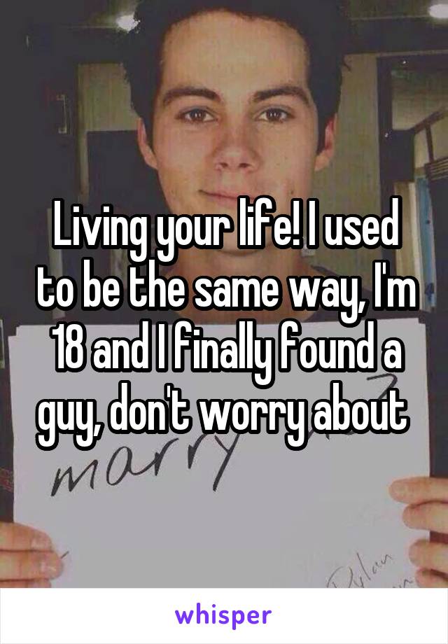 Living your life! I used to be the same way, I'm 18 and I finally found a guy, don't worry about 