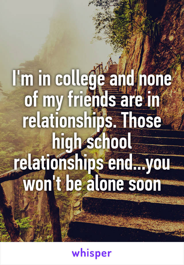 I'm in college and none of my friends are in relationships. Those high school relationships end...you won't be alone soon