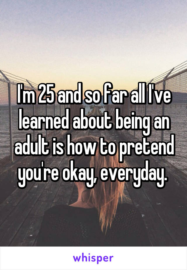 I'm 25 and so far all I've learned about being an adult is how to pretend you're okay, everyday. 