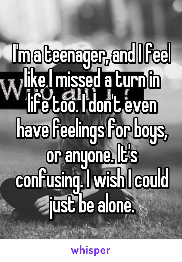 I'm a teenager, and I feel like I missed a turn in life too. I don't even have feelings for boys, or anyone. It's confusing. I wish I could just be alone.