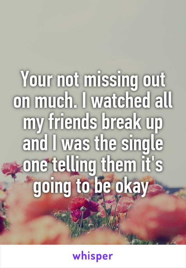 Your not missing out on much. I watched all my friends break up and I was the single one telling them it's going to be okay 