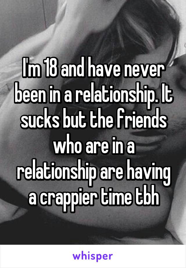 I'm 18 and have never been in a relationship. It sucks but the friends who are in a relationship are having a crappier time tbh