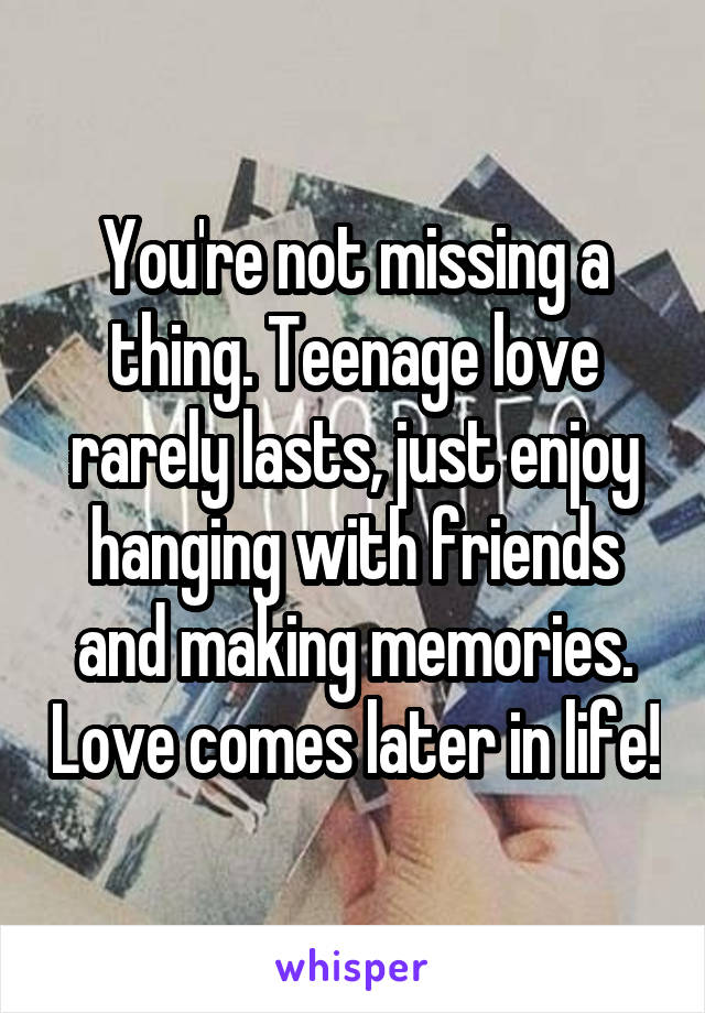 You're not missing a thing. Teenage love rarely lasts, just enjoy hanging with friends and making memories. Love comes later in life!