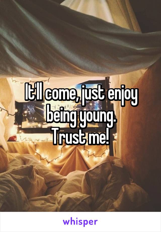 It'll come, just enjoy being young.
Trust me! 