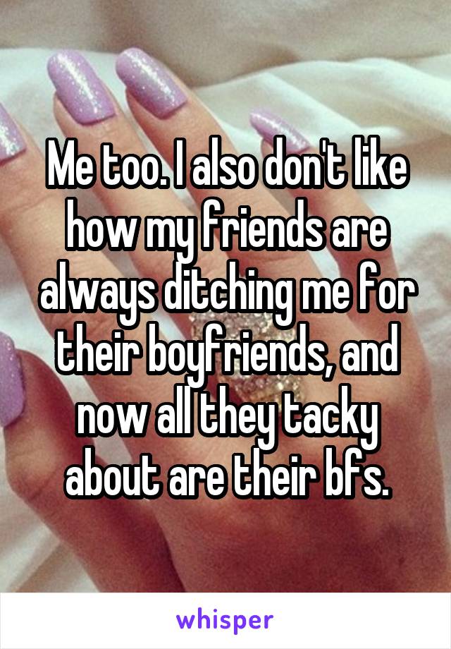 Me too. I also don't like how my friends are always ditching me for their boyfriends, and now all they tacky about are their bfs.