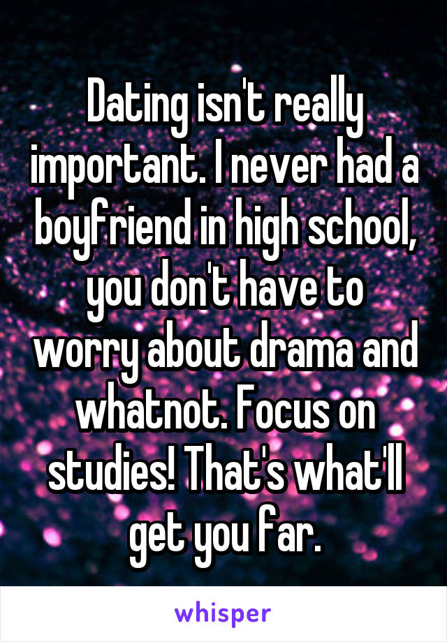 Dating isn't really important. I never had a boyfriend in high school, you don't have to worry about drama and whatnot. Focus on studies! That's what'll get you far.