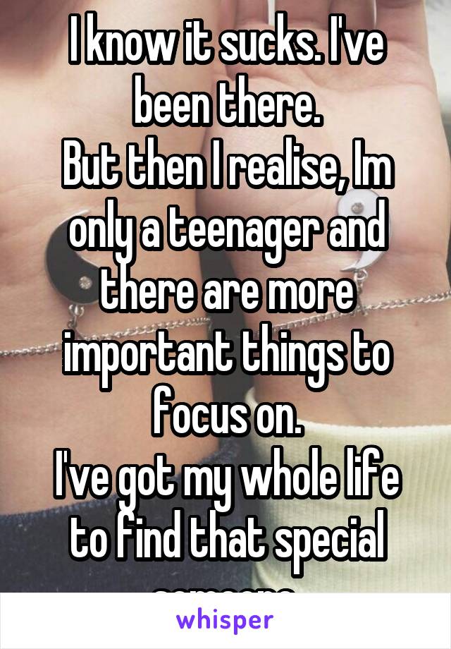 I know it sucks. I've been there.
But then I realise, Im only a teenager and there are more important things to focus on.
I've got my whole life to find that special someone.