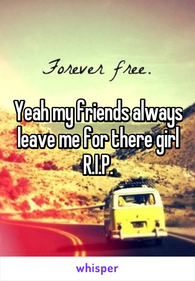 Yeah my friends always leave me for there girl R.I.P.