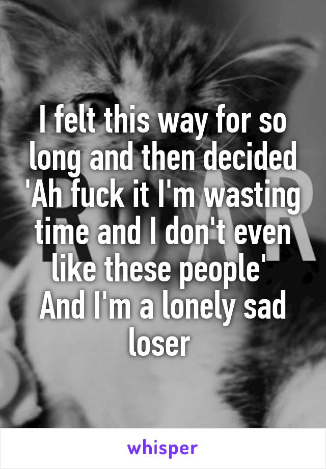 I felt this way for so long and then decided 'Ah fuck it I'm wasting time and I don't even like these people' 
And I'm a lonely sad loser 