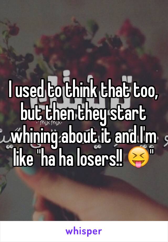 I used to think that too, but then they start whining about it and I'm like "ha ha losers!! 😝"