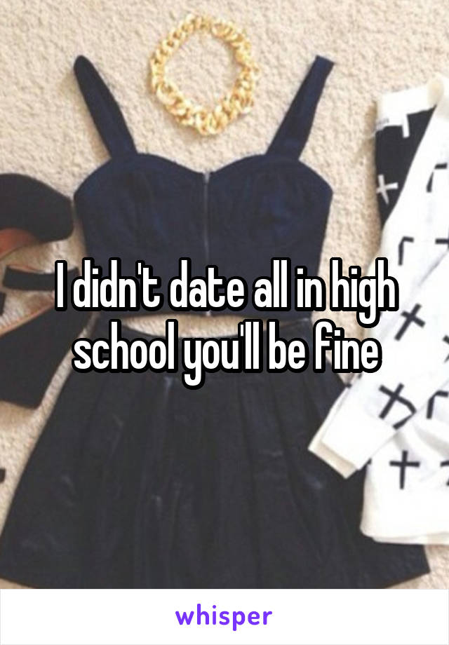 I didn't date all in high school you'll be fine